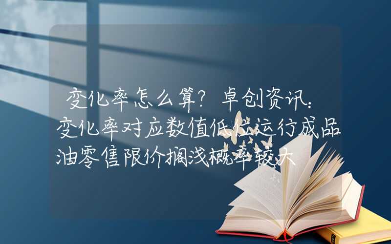 变化率怎么算?卓创资讯：变化率对应数值低位运行成品油零售限价搁浅概率较大