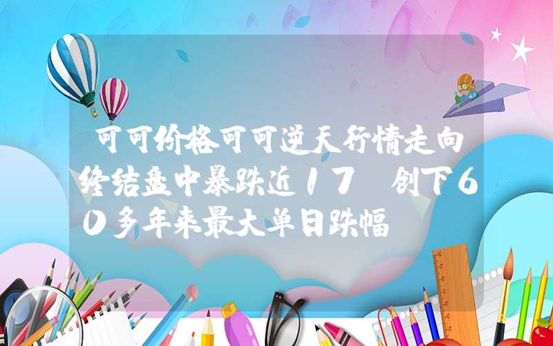 可可价格可可逆天行情走向终结盘中暴跌近17%创下60多年来最大单日跌幅