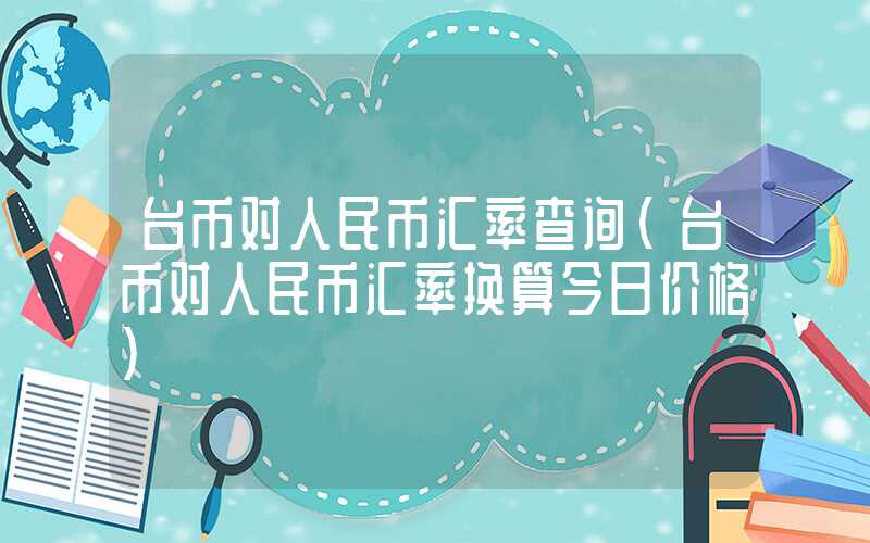 台币对人民币汇率查询（台币对人民币汇率换算今日价格）