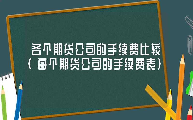 各个期货公司的手续费比较（每个期货公司的手续费表）