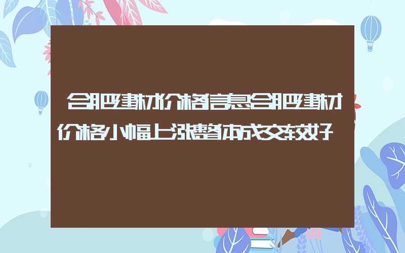 合肥建材价格信息合肥建材价格小幅上涨整体成交较好