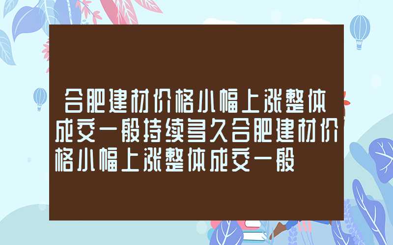 合肥建材价格小幅上涨整体成交一般持续多久合肥建材价格小幅上涨整体成交一般