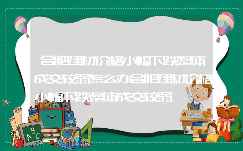 合肥建材价格小幅下跌整体成交较弱怎么办合肥建材价格小幅下跌整体成交较弱