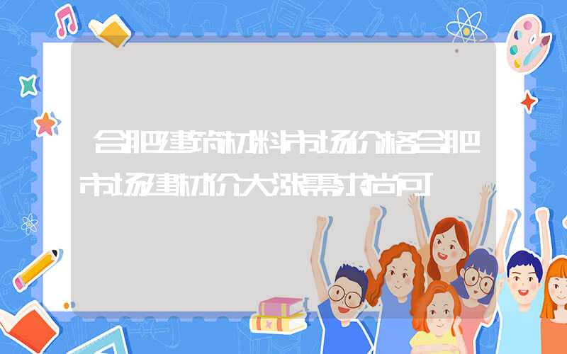 合肥建筑材料市场价格合肥市场建材价大涨需求尚可