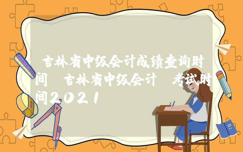 吉林省中级会计成绩查询时间（吉林省中级会计师考试时间2021）