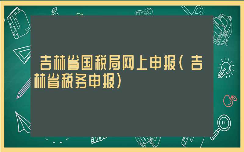 吉林省国税局网上申报（吉林省税务申报）