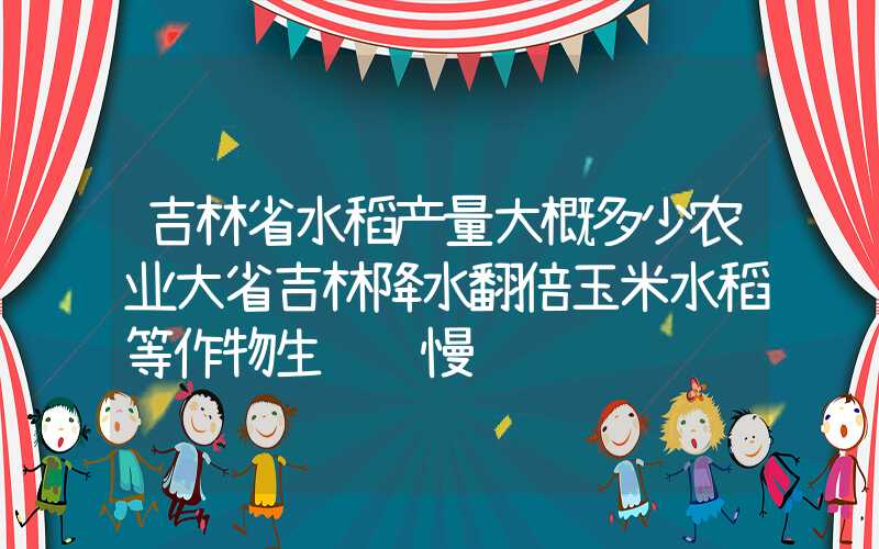 吉林省水稻产量大概多少农业大省吉林降水翻倍玉米水稻等作物生长缓慢