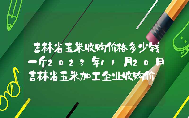 吉林省玉米收购价格多少钱一斤2023年11月20日吉林省玉米加工企业收购价