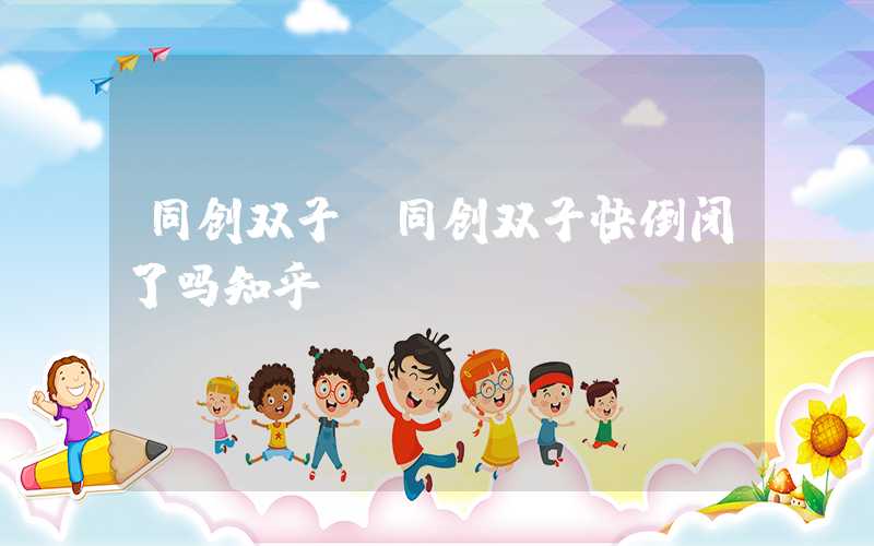 同创双子（同创双子快倒闭了吗知乎）