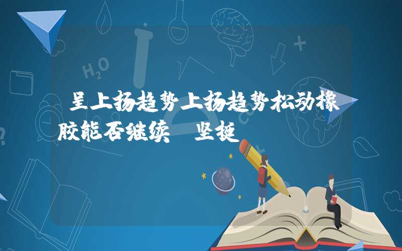 呈上扬趋势上扬趋势松动橡胶能否继续“坚挺”？