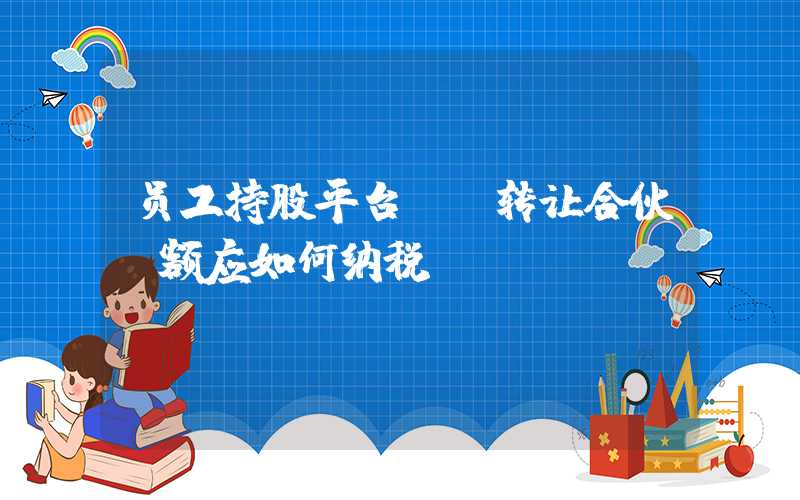 员工持股平台LP转让合伙份额应如何纳税？