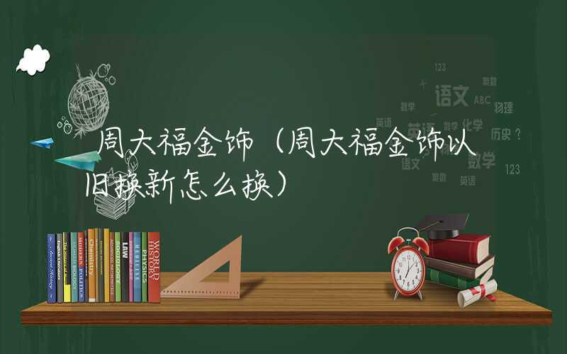 周大福金饰（周大福金饰以旧换新怎么换）