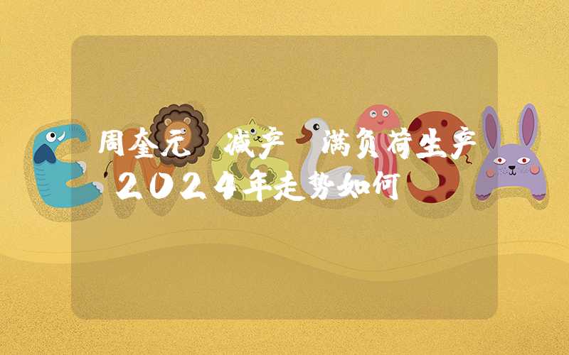 周奎元：减产？满负荷生产？2024年走势如何？