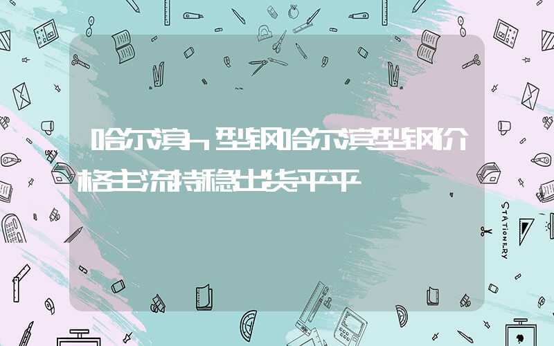 哈尔滨h型钢哈尔滨型钢价格主流持稳出货平平