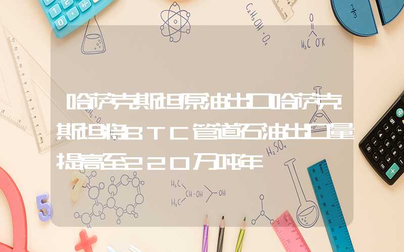 哈萨克斯坦原油出口哈萨克斯坦将BTC管道石油出口量提高至220万吨年