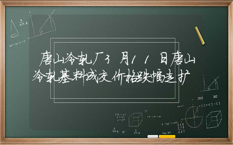 唐山冷轧厂3月11日唐山冷轧基料成交价格跌幅走扩