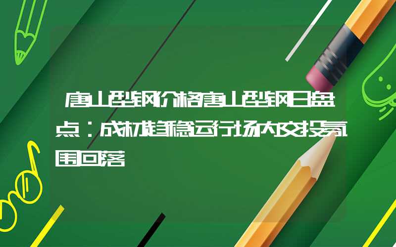 唐山型钢价格唐山型钢日盘点：成材趋稳运行场内交投氛围回落