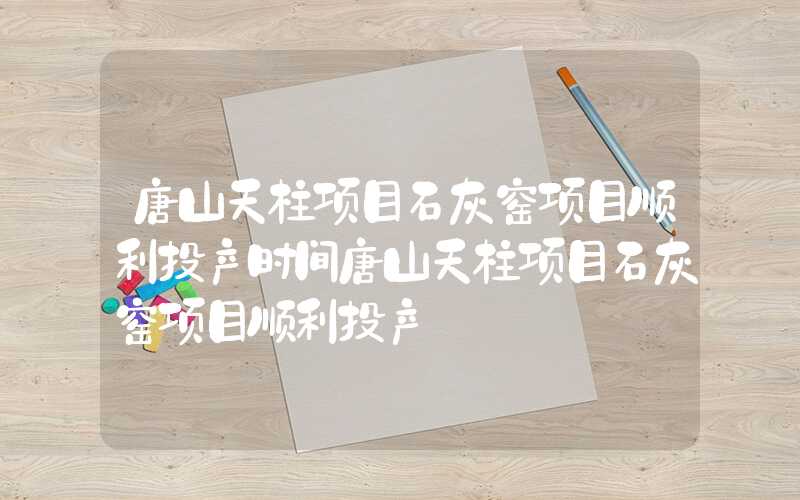 唐山天柱项目石灰窑项目顺利投产时间唐山天柱项目石灰窑项目顺利投产