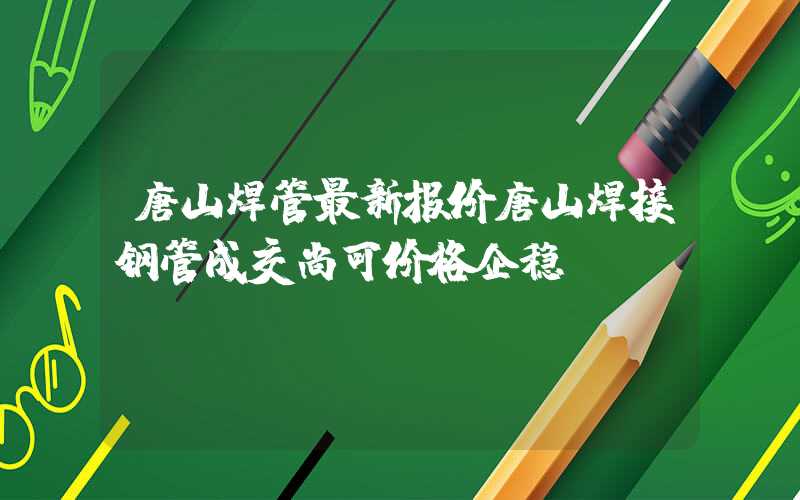 唐山焊管最新报价唐山焊接钢管成交尚可价格企稳