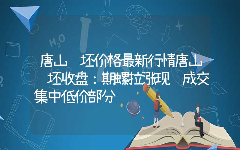 唐山钢坯价格最新行情唐山钢坯收盘：期螺拉涨现货成交集中低价部分