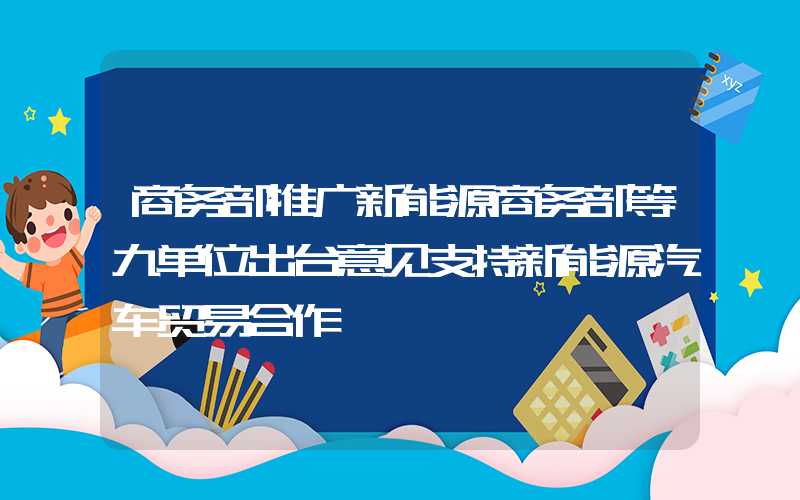 商务部推广新能源商务部等九单位出台意见支持新能源汽车贸易合作