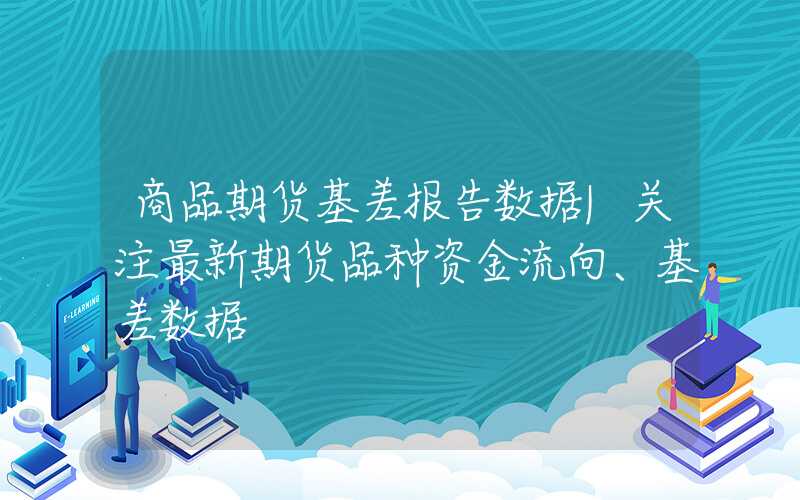 商品期货基差报告数据|关注最新期货品种资金流向、基差数据