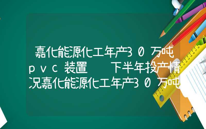 嘉化能源化工年产30万吨pvc装置预计下半年投产情况嘉化能源化工年产30万吨PVC装置预计下半年投产