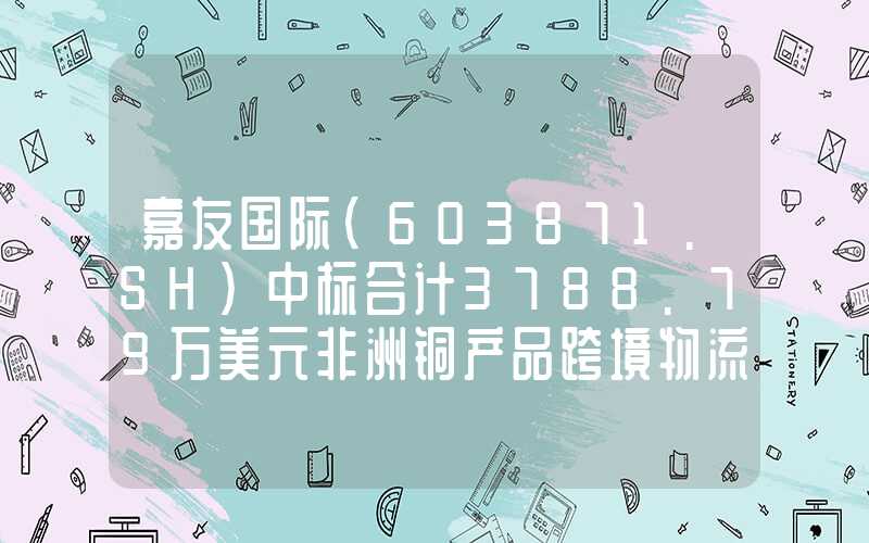 嘉友国际(603871.SH)中标合计3788.79万美元非洲铜产品跨境物流运输服务相关项目