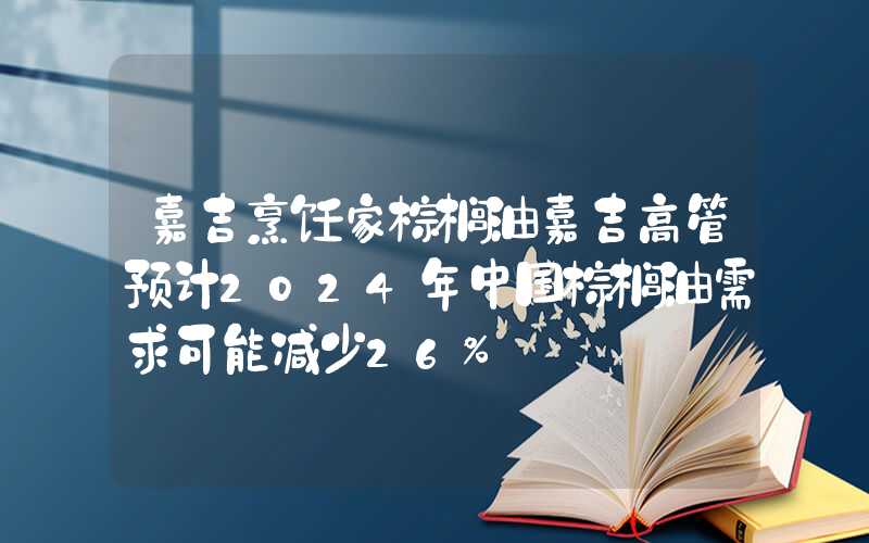 嘉吉烹饪家棕榈油嘉吉高管预计2024年中国棕榈油需求可能减少26%