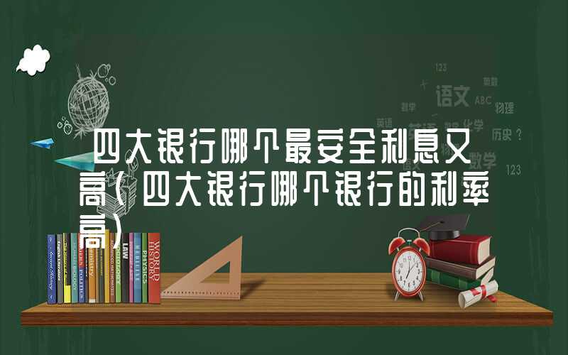 四大银行哪个最安全利息又高（四大银行哪个银行的利率高）