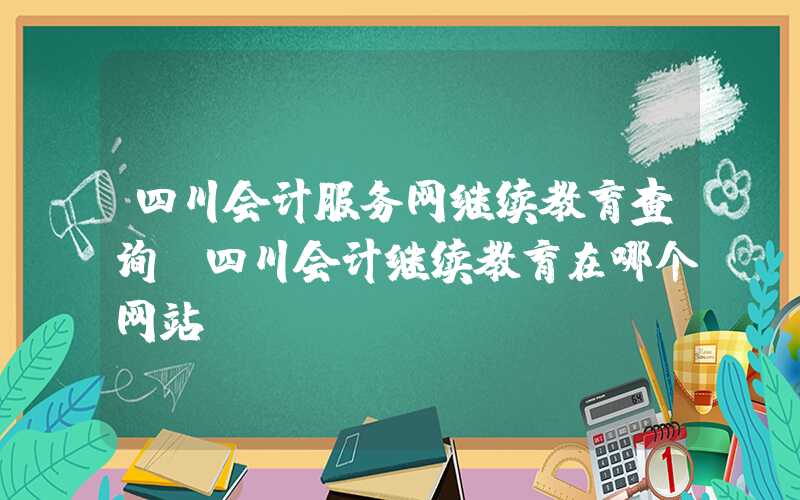 四川会计服务网继续教育查询（四川会计继续教育在哪个网站）