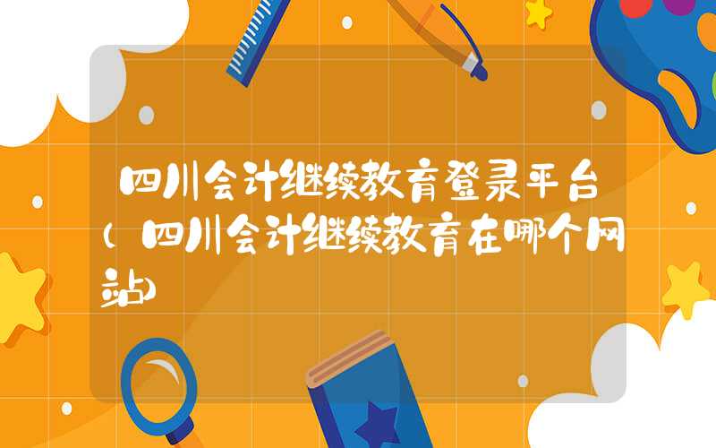 四川会计继续教育登录平台（四川会计继续教育在哪个网站）