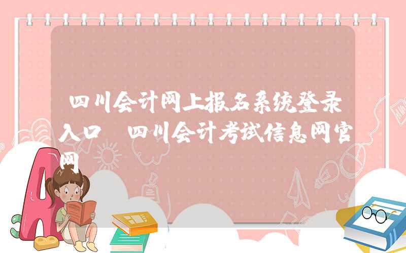 四川会计网上报名系统登录入口（四川会计考试信息网官网）