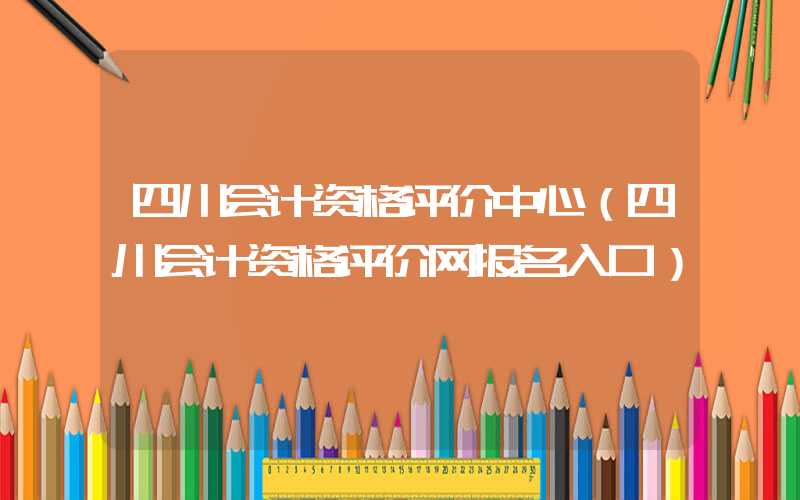 四川会计资格评价中心（四川会计资格评价网报名入口）