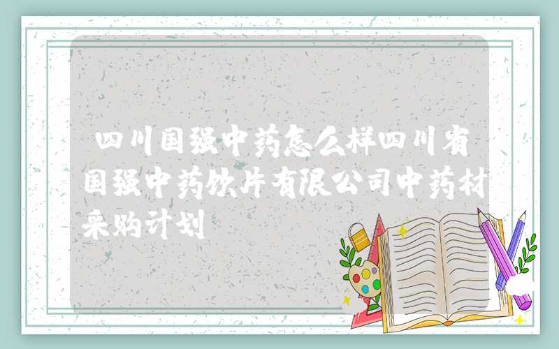 四川国强中药怎么样四川省国强中药饮片有限公司中药材采购计划