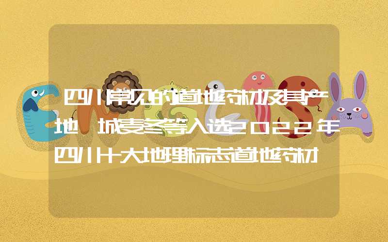 四川常见的道地药材及其产地涪城麦冬等入选2022年四川十大地理标志道地药材