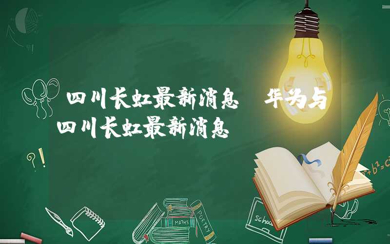 四川长虹最新消息（华为与四川长虹最新消息）