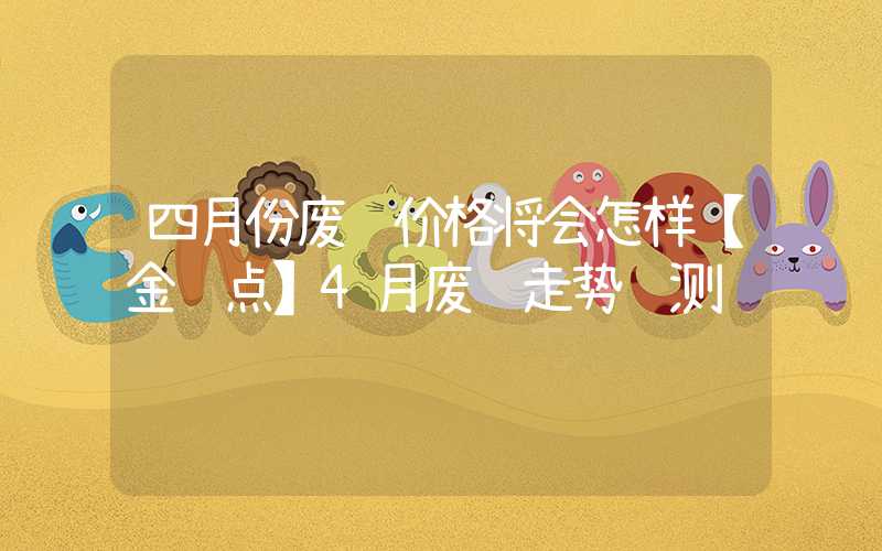 四月份废钢价格将会怎样【金视点】4月废钢走势预测