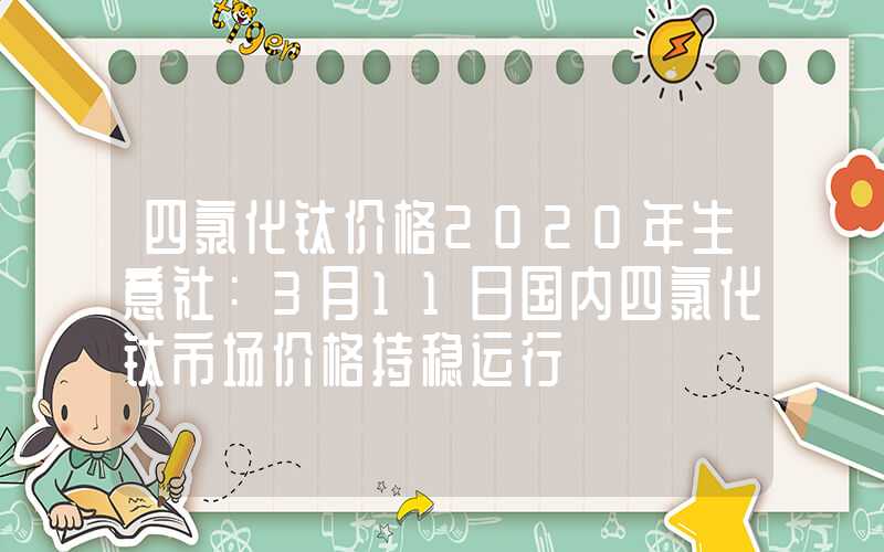 四氯化钛价格2020年生意社：3月11日国内四氯化钛市场价格持稳运行