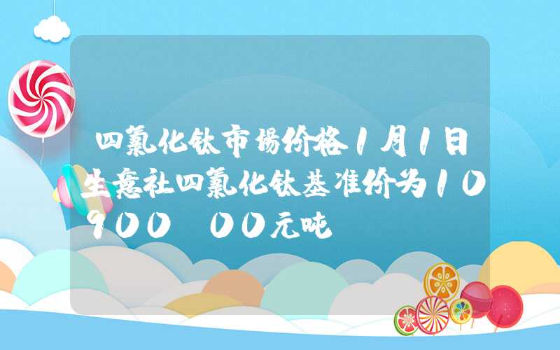 四氯化钛市场价格1月1日生意社四氯化钛基准价为10900.00元吨