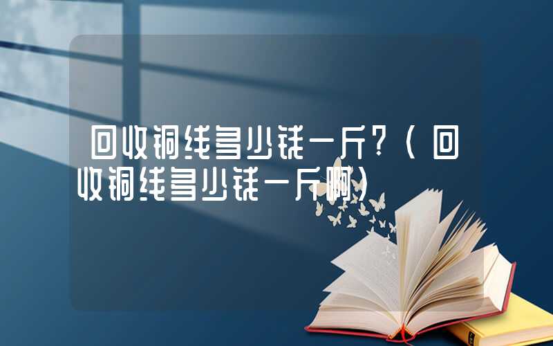 回收铜线多少钱一斤?（回收铜线多少钱一斤啊）