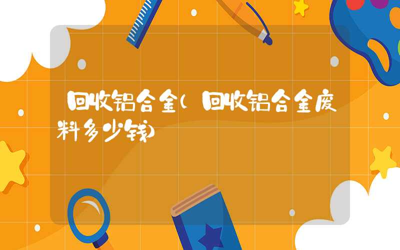 回收铝合金（回收铝合金废料多少钱）