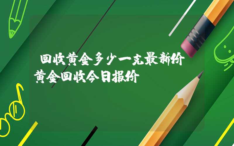 回收黄金多少一克最新价（黄金回收今日报价）