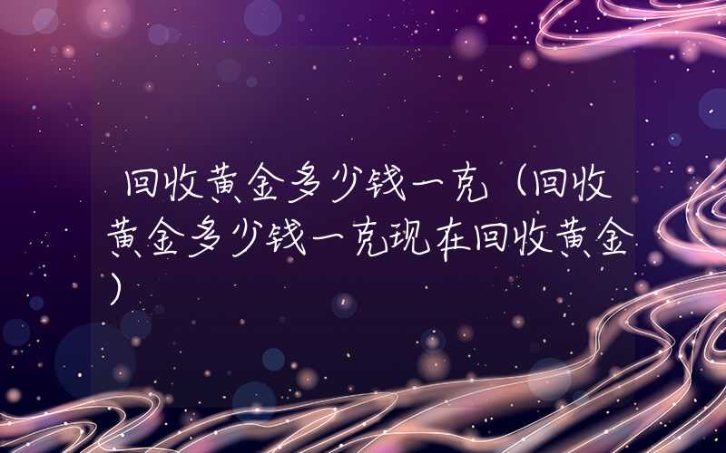 回收黄金多少钱一克（回收黄金多少钱一克现在回收黄金）