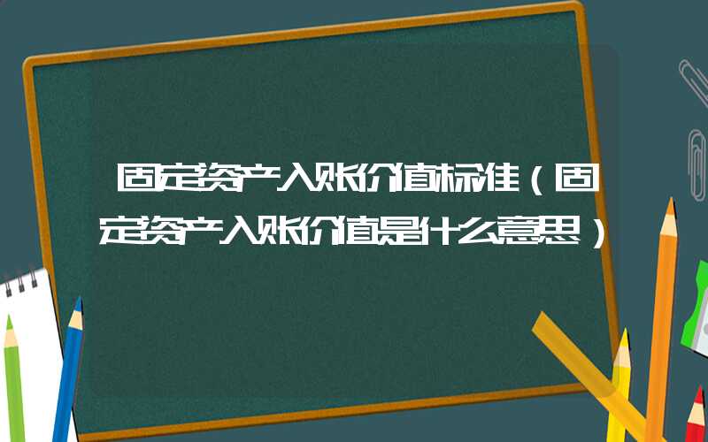 固定资产入账价值标准（固定资产入账价值是什么意思）