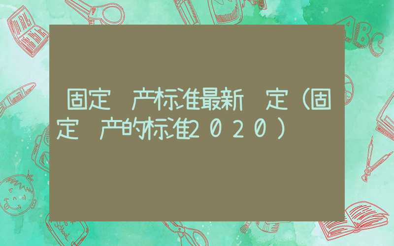 固定资产标准最新规定（固定资产的标准2020）