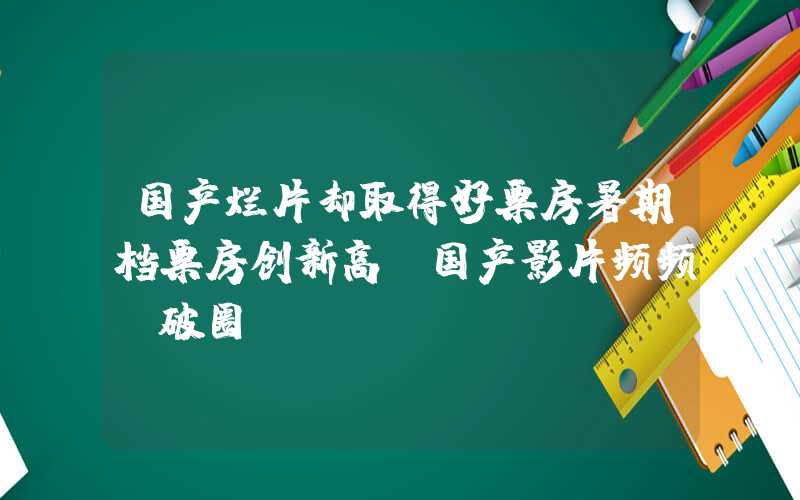 国产烂片却取得好票房暑期档票房创新高！国产影片频频“破圈”