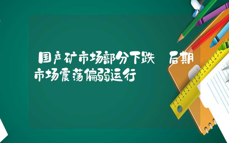 国产矿市场部分下跌 后期市场震荡偏弱运行