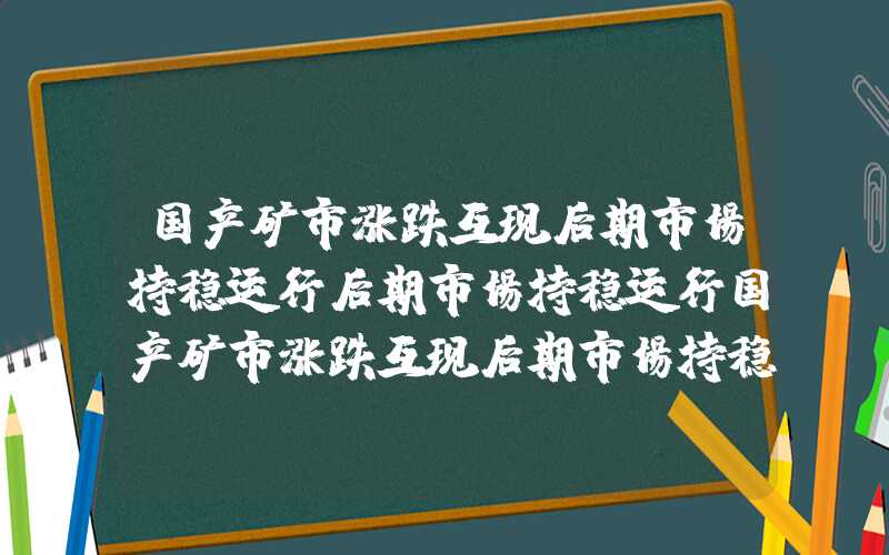 国产矿市涨跌互现后期市场持稳运行后期市场持稳运行国产矿市涨跌互现后期市场持稳运行