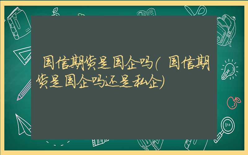 国信期货是国企吗（国信期货是国企吗还是私企）